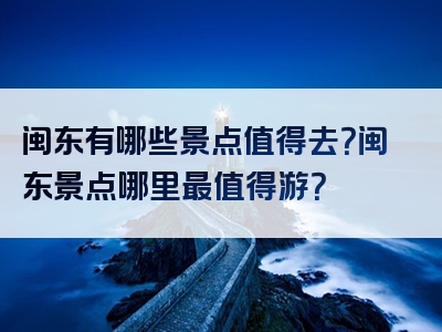 闽东有哪些景点值得去？闽东景点哪里最值得游？