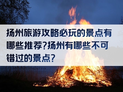 扬州旅游攻略必玩的景点有哪些推荐？扬州有哪些不可错过的景点？