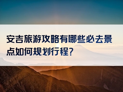 安吉旅游攻略有哪些必去景点如何规划行程？