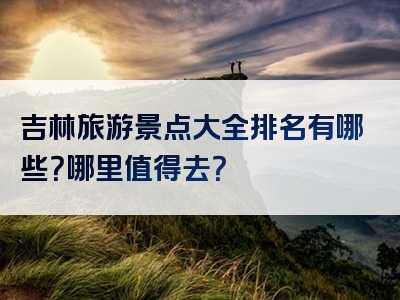 吉林旅游景点大全排名有哪些？哪里值得去？