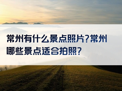 常州有什么景点照片？常州哪些景点适合拍照？