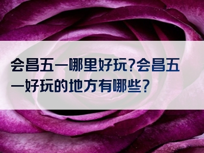 会昌五一哪里好玩？会昌五一好玩的地方有哪些？