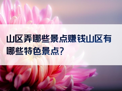 山区弄哪些景点赚钱山区有哪些特色景点？