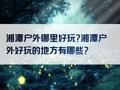 湘潭户外哪里好玩？湘潭户外好玩的地方有哪些？