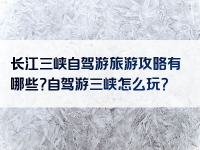 长江三峡自驾游旅游攻略有哪些？自驾游三峡怎么玩？