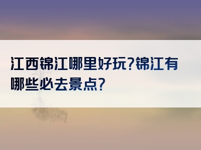 江西锦江哪里好玩？锦江有哪些必去景点？