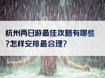 杭州两日游最佳攻略有哪些？怎样安排最合理？