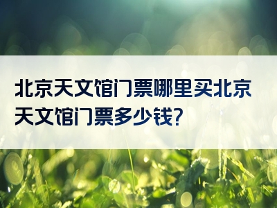 北京天文馆门票哪里买北京天文馆门票多少钱？