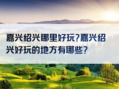 嘉兴绍兴哪里好玩？嘉兴绍兴好玩的地方有哪些？