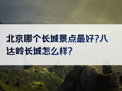 北京哪个长城景点最好？八达岭长城怎么样？