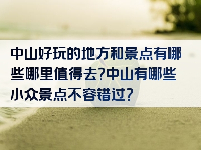 中山好玩的地方和景点有哪些哪里值得去？中山有哪些小众景点不容错过？