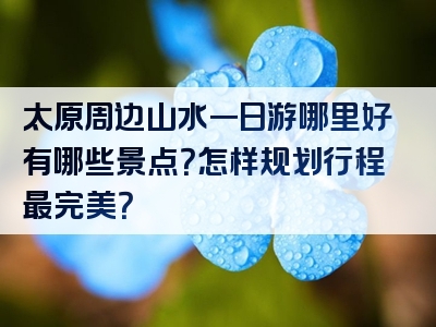 太原周边山水一日游哪里好有哪些景点？怎样规划行程最完美？