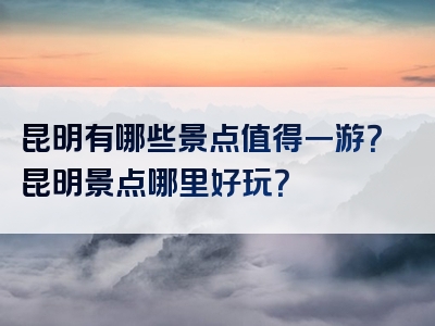 昆明有哪些景点值得一游？昆明景点哪里好玩？