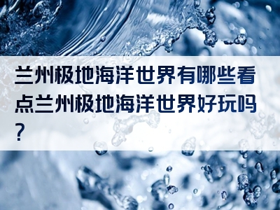 兰州极地海洋世界有哪些看点兰州极地海洋世界好玩吗？