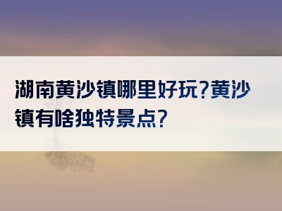 湖南黄沙镇哪里好玩？黄沙镇有啥独特景点？