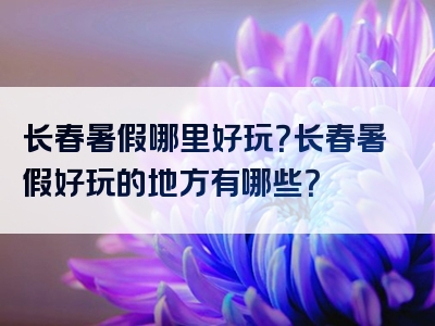 长春暑假哪里好玩？长春暑假好玩的地方有哪些？