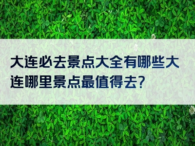 大连必去景点大全有哪些大连哪里景点最值得去？