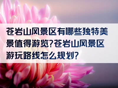 苍岩山风景区有哪些独特美景值得游览？苍岩山风景区游玩路线怎么规划？