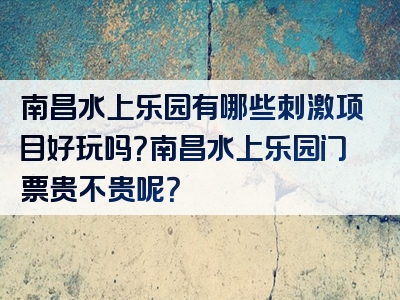 南昌水上乐园有哪些刺激项目好玩吗？南昌水上乐园门票贵不贵呢？