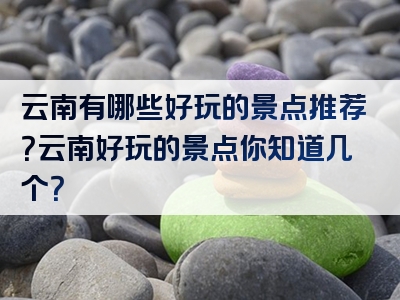 云南有哪些好玩的景点推荐？云南好玩的景点你知道几个？