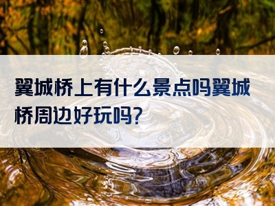 翼城桥上有什么景点吗翼城桥周边好玩吗？