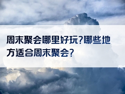 周末聚会哪里好玩？哪些地方适合周末聚会？