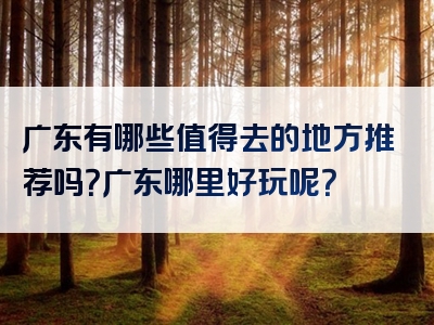 广东有哪些值得去的地方推荐吗？广东哪里好玩呢？