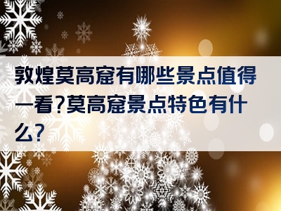 敦煌莫高窟有哪些景点值得一看？莫高窟景点特色有什么？