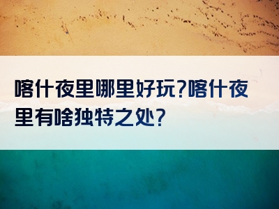 喀什夜里哪里好玩？喀什夜里有啥独特之处？