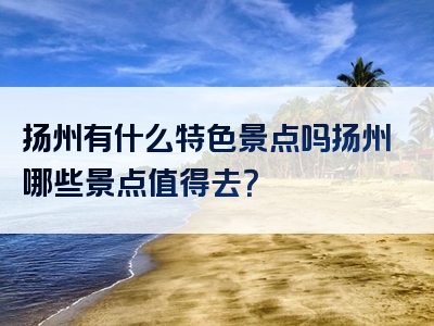 扬州有什么特色景点吗扬州哪些景点值得去？