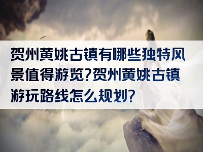 贺州黄姚古镇有哪些独特风景值得游览？贺州黄姚古镇游玩路线怎么规划？