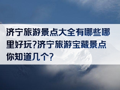 济宁旅游景点大全有哪些哪里好玩？济宁旅游宝藏景点你知道几个？
