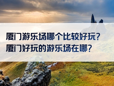 厦门游乐场哪个比较好玩？厦门好玩的游乐场在哪？
