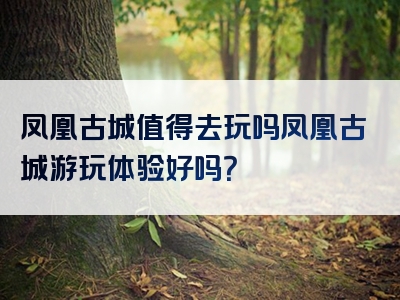 凤凰古城值得去玩吗凤凰古城游玩体验好吗？