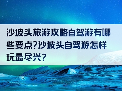 沙坡头旅游攻略自驾游有哪些要点？沙坡头自驾游怎样玩最尽兴？