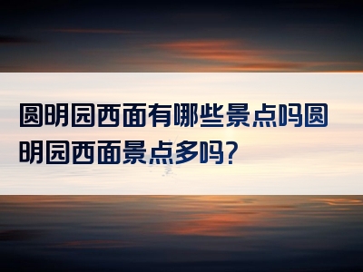 圆明园西面有哪些景点吗圆明园西面景点多吗？