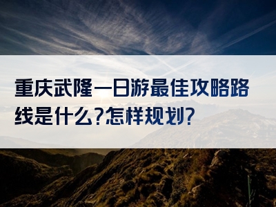 重庆武隆一日游最佳攻略路线是什么？怎样规划？