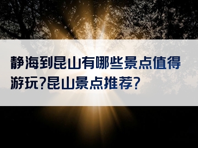 静海到昆山有哪些景点值得游玩？昆山景点推荐？