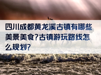 四川成都黄龙溪古镇有哪些美景美食？古镇游玩路线怎么规划？