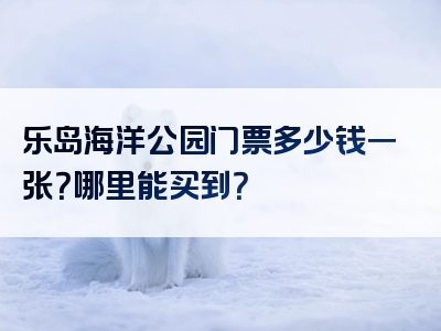 乐岛海洋公园门票多少钱一张？哪里能买到？