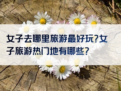女子去哪里旅游最好玩？女子旅游热门地有哪些？