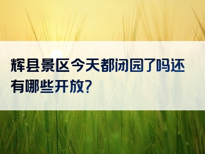 辉县景区今天都闭园了吗还有哪些开放？