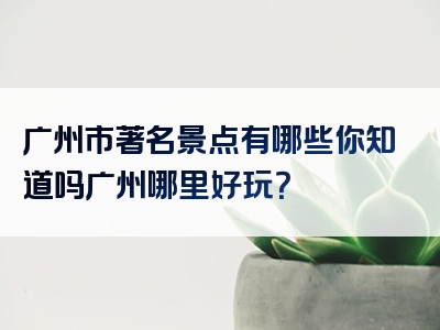 广州市著名景点有哪些你知道吗广州哪里好玩？