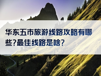 华东五市旅游线路攻略有哪些？最佳线路是啥？