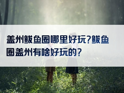 盖州鲅鱼圈哪里好玩？鲅鱼圈盖州有啥好玩的？