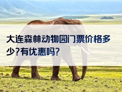 大连森林动物园门票价格多少？有优惠吗？