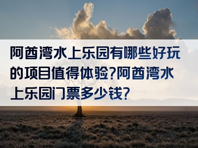 阿酋湾水上乐园有哪些好玩的项目值得体验？阿酋湾水上乐园门票多少钱？