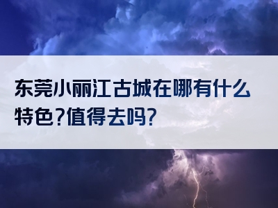 东莞小丽江古城在哪有什么特色？值得去吗？