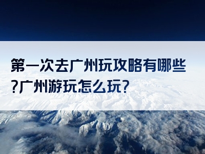 第一次去广州玩攻略有哪些？广州游玩怎么玩？