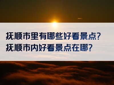 抚顺市里有哪些好看景点？抚顺市内好看景点在哪？